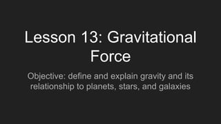 Lesson 13: Gravitational
Force
Objective: define and explain gravity and its
relationship to planets, stars, and galaxies
 