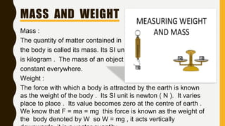 MASS AND WEIGHT
Mass :
The quantity of matter contained in
the body is called its mass. Its SI unit
is kilogram . The mass of an object is
constant everywhere.
Weight :
The force with which a body is attracted by the earth is known
as the weight of the body . Its SI unit is newton ( N ). It varies
place to place . Its value becomes zero at the centre of earth .
We know that F = ma = mg this force is known as the weight of
the body denoted by W so W = mg , it acts vertically
 
