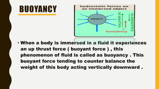 BUOYANCY
• When a body is immersed in a fluid it experiences
an up thrust force ( buoyant force ) , this
phenomenon of fluid is called as buoyancy . This
buoyant force tending to counter balance the
weight of this body acting vertically downward .
 