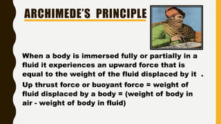 ARCHIMEDE’S PRINCIPLE
When a body is immersed fully or partially in a
fluid it experiences an upward force that is
equal to the weight of the fluid displaced by it .
Up thrust force or buoyant force = weight of
fluid displaced by a body = (weight of body in
air - weight of body in fluid)
 