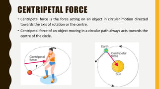 CENTRIPETAL FORCE
• Centripetal force is the force acting on an object in circular motion directed
towards the axis of rotation or the centre.
• Centripetal force of an object moving in a circular path always acts towards the
centre of the circle.
 