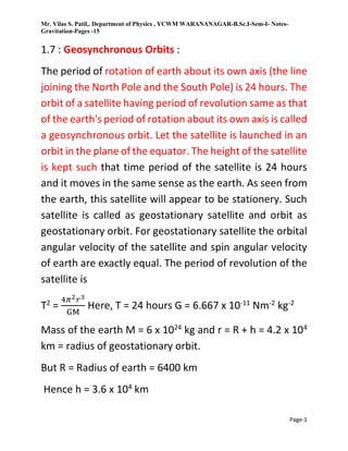 Mr. Vilas S. Patil,. Department of Physics , YCWM WARANANAGAR-B.Sc.I-Sem-I- Notes-
Gravitation-Pages -15
Page-1
1.7 : Geosynchronous Orbits :
The period of rotation of earth about its own axis (the line
joining the North Pole and the South Pole) is 24 hours. The
orbit of a satellite having period of revolution same as that
of the earth's period of rotation about its own axis is called
a geosynchronous orbit. Let the satellite is launched in an
orbit in the plane of the equator. The height of the satellite
is kept such that time period of the satellite is 24 hours
and it moves in the same sense as the earth. As seen from
the earth, this satellite will appear to be stationery. Such
satellite is called as geostationary satellite and orbit as
geostationary orbit. For geostationary satellite the orbital
angular velocity of the satellite and spin angular velocity
of earth are exactly equal. The period of revolution of the
satellite is
T2
=
4𝜋2𝑟3
GM
Here, T = 24 hours G = 6.667 x 10-11
Nm-2
kg-2
Mass of the earth M = 6 x 1024
kg and r = R + h = 4.2 x 104
km = radius of geostationary orbit.
But R = Radius of earth = 6400 km
Hence h = 3.6 x 104
km
 