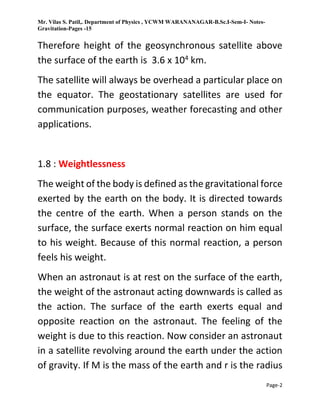 Mr. Vilas S. Patil,. Department of Physics , YCWM WARANANAGAR-B.Sc.I-Sem-I- Notes-
Gravitation-Pages -15
Page-2
Therefore height of the geosynchronous satellite above
the surface of the earth is 3.6 x 104 km.
The satellite will always be overhead a particular place on
the equator. The geostationary satellites are used for
communication purposes, weather forecasting and other
applications.
1.8 : Weightlessness
The weight of the body is defined as the gravitational force
exerted by the earth on the body. It is directed towards
the centre of the earth. When a person stands on the
surface, the surface exerts normal reaction on him equal
to his weight. Because of this normal reaction, a person
feels his weight.
When an astronaut is at rest on the surface of the earth,
the weight of the astronaut acting downwards is called as
the action. The surface of the earth exerts equal and
opposite reaction on the astronaut. The feeling of the
weight is due to this reaction. Now consider an astronaut
in a satellite revolving around the earth under the action
of gravity. If M is the mass of the earth and r is the radius
 