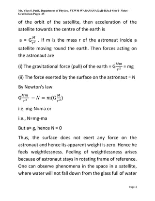 Mr. Vilas S. Patil,. Department of Physics , YCWM WARANANAGAR-B.Sc.I-Sem-I- Notes-
Gravitation-Pages -15
Page-3
of the orbit of the satellite, then acceleration of the
satellite towards the centre of the earth is
a = G
𝑀
𝑟2 . If m is the mass r of the astronaut inside a
satellite moving round the earth. Then forces acting on
the astronaut are
(i) The gravitational force (pull) of the earth = G
𝑀𝑚
𝑟2 = mg
(ii) The force exerted by the surface on the astronaut = N
By Newton's law
G
𝑀𝑚
𝑟2 − 𝑁 = 𝑚(G
𝑀
𝑟2)
i.e. mg-N=ma or
i.e., N=mg-ma
But a= g, hence N = 0
Thus, the surface does not exert any force on the
astronaut and hence its apparent weight is zero. Hence he
feels weightlessness. Feeling of weightlessness arises
because of astronaut stays in rotating frame of reference.
One can observe phenomena in the space in a satellite,
where water will not fall down from the glass full of water
 