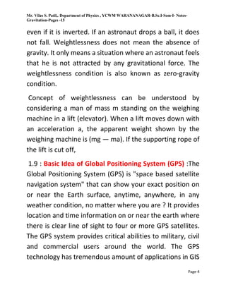Mr. Vilas S. Patil,. Department of Physics , YCWM WARANANAGAR-B.Sc.I-Sem-I- Notes-
Gravitation-Pages -15
Page-4
even if it is inverted. If an astronaut drops a ball, it does
not fall. Weightlessness does not mean the absence of
gravity. It only means a situation where an astronaut feels
that he is not attracted by any gravitational force. The
weightlessness condition is also known as zero-gravity
condition.
Concept of weightlessness can be understood by
considering a man of mass m standing on the weighing
machine in a lift (elevator). When a lift moves down with
an acceleration a, the apparent weight shown by the
weighing machine is (mg — ma). If the supporting rope of
the lift is cut off,
1.9 : Basic Idea of Global Positioning System (GPS) :The
Global Positioning System (GPS) is "space based satellite
navigation system" that can show your exact position on
or near the Earth surface, anytime, anywhere, in any
weather condition, no matter where you are ? It provides
location and time information on or near the earth where
there is clear line of sight to four or more GPS satellites.
The GPS system provides critical abilities to military, civil
and commercial users around the world. The GPS
technology has tremendous amount of applications in GIS
 