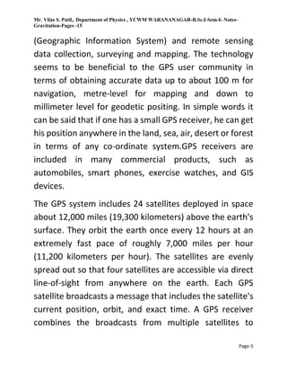 Mr. Vilas S. Patil,. Department of Physics , YCWM WARANANAGAR-B.Sc.I-Sem-I- Notes-
Gravitation-Pages -15
Page-5
(Geographic Information System) and remote sensing
data collection, surveying and mapping. The technology
seems to be beneficial to the GPS user community in
terms of obtaining accurate data up to about 100 m for
navigation, metre-level for mapping and down to
millimeter level for geodetic positing. In simple words it
can be said that if one has a small GPS receiver, he can get
his position anywhere in the land, sea, air, desert or forest
in terms of any co-ordinate system.GPS receivers are
included in many commercial products, such as
automobiles, smart phones, exercise watches, and GIS
devices.
The GPS system includes 24 satellites deployed in space
about 12,000 miles (19,300 kilometers) above the earth's
surface. They orbit the earth once every 12 hours at an
extremely fast pace of roughly 7,000 miles per hour
(11,200 kilometers per hour). The satellites are evenly
spread out so that four satellites are accessible via direct
line-of-sight from anywhere on the earth. Each GPS
satellite broadcasts a message that includes the satellite's
current position, orbit, and exact time. A GPS receiver
combines the broadcasts from multiple satellites to
 