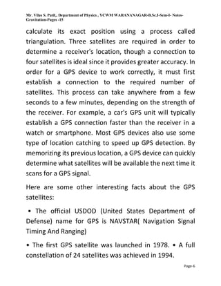 Mr. Vilas S. Patil,. Department of Physics , YCWM WARANANAGAR-B.Sc.I-Sem-I- Notes-
Gravitation-Pages -15
Page-6
calculate its exact position using a process called
triangulation. Three satellites are required in order to
determine a receiver's location, though a connection to
four satellites is ideal since it provides greater accuracy. In
order for a GPS device to work correctly, it must first
establish a connection to the required number of
satellites. This process can take anywhere from a few
seconds to a few minutes, depending on the strength of
the receiver. For example, a car's GPS unit will typically
establish a GPS connection faster than the receiver in a
watch or smartphone. Most GPS devices also use some
type of location catching to speed up GPS detection. By
memorizing its previous location, a GPS device can quickly
determine what satellites will be available the next time it
scans for a GPS signal.
Here are some other interesting facts about the GPS
satellites:
• The official USDOD (United States Department of
Defense) name for GPS is NAVSTAR( Navigation Signal
Timing And Ranging)
• The first GPS satellite was launched in 1978. • A full
constellation of 24 satellites was achieved in 1994.
 