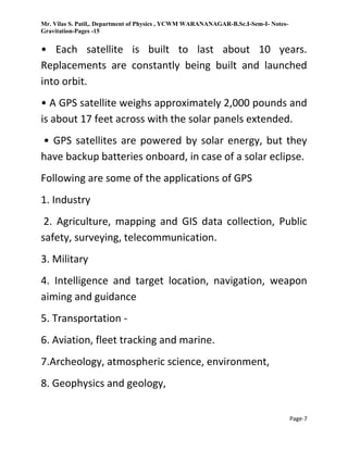 Mr. Vilas S. Patil,. Department of Physics , YCWM WARANANAGAR-B.Sc.I-Sem-I- Notes-
Gravitation-Pages -15
Page-7
• Each satellite is built to last about 10 years.
Replacements are constantly being built and launched
into orbit.
• A GPS satellite weighs approximately 2,000 pounds and
is about 17 feet across with the solar panels extended.
• GPS satellites are powered by solar energy, but they
have backup batteries onboard, in case of a solar eclipse.
Following are some of the applications of GPS
1. Industry
2. Agriculture, mapping and GIS data collection, Public
safety, surveying, telecommunication.
3. Military
4. Intelligence and target location, navigation, weapon
aiming and guidance
5. Transportation -
6. Aviation, fleet tracking and marine.
7.Archeology, atmospheric science, environment,
8. Geophysics and geology,
 