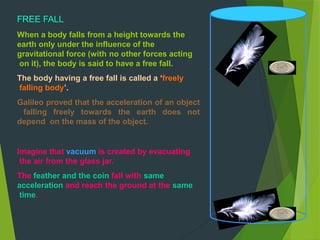 FREE FALL
When a body falls from a height towards the
earth only under the influence of the
gravitational force (with no other forces acting
on it), the body is said to have a free fall.
The body having a free fall is called a ‘freely
falling body’.
Galileo proved that the acceleration of an object
falling freely towards the earth does not
depend on the mass of the object.
Imagine that vacuum is created by evacuating
the air from the glass jar.
The feather and the coin fall with same
acceleration and reach the ground at the same
time.
 