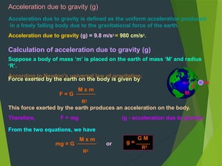 Acceleration due to gravity (g)
Acceleration due to gravity is defined as the uniform acceleration produced
in a freely falling body due to the gravitational force of the earth.
Acceleration due to gravity (g) = 9.8 m/s2
= 980 cm/s2
.
Calculation of acceleration due to gravity (g)
Suppose a body of mass ‘m’ is placed on the earth of mass ‘M’ and radius
‘R’.
According to Newton’s universal law of gravitation,
Force exerted by the earth on the body is given by
R
m
M
F = G
M x m
R2
This force exerted by the earth produces an acceleration on the body.
Therefore, F = mg (g - acceleration due to gravity)
From the two equations, we have
mg = G
M x m
R2
or
G M
g =
R2
 
