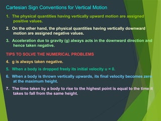 Cartesian Sign Conventions for Vertical Motion
1. The physical quantities having vertically upward motion are assigned
positive values.
2. On the other hand, the physical quantities having vertically downward
motion are assigned negative values.
3. Acceleration due to gravity (g) always acts in the downward direction and
hence taken negative.
TIPS TO SOLVE THE NUMERICAL PROBLEMS
4. g is always taken negative.
5. When a body is dropped freely its initial velocity u = 0.
6. When a body is thrown vertically upwards, its final velocity becomes zero
at the maximum height.
7. The time taken by a body to rise to the highest point is equal to the time it
takes to fall from the same height.
 