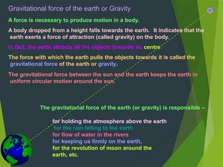 Gravitational force of the earth or Gravity
A force is necessary to produce motion in a body.
A body dropped from a height falls towards the earth. It indicates that the
earth exerts a force of attraction (called gravity) on the body.
In fact, the earth attracts all the objects towards its centre.
The force with which the earth pulls the objects towards it is called the
gravitational force of the earth or gravity.
The gravitational force between the sun and the earth keeps the earth in
uniform circular motion around the sun.
The gravitational force of the earth (or gravity) is responsible –
for holding the atmosphere above the earth
for the rain falling to the earth
for flow of water in the rivers
for keeping us firmly on the earth,
for the revolution of moon around the
earth, etc.
 