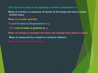 The mass of a body is the quantity of matter contained in it.
Mass of a body is a measure of inertia of the body and hence called
inertial mass.
Mass is a scalar quantity.
SI unit of mass is kilogramme or kg.
CGS unit of mass is gramme or g.
Mass of a body is constant and does not change from place to place.
Mass is measured by a beam or common balance.
Mass of a body can not be zero.
 
