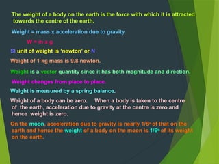 The weight of a body on the earth is the force with which it is attracted
towards the centre of the earth.
Weight = mass x acceleration due to gravity
W = m x g
SI unit of weight is ‘newton’ or N
Weight of 1 kg mass is 9.8 newton.
Weight is a vector quantity since it has both magnitude and direction.
Weight changes from place to place.
Weight is measured by a spring balance.
Weight of a body can be zero. When a body is taken to the centre
of the earth, acceleration due to gravity at the centre is zero and
hence weight is zero.
On the moon, acceleration due to gravity is nearly 1/6th of that on the
earth and hence the weight of a body on the moon is 1/6th of its weight
on the earth.
 