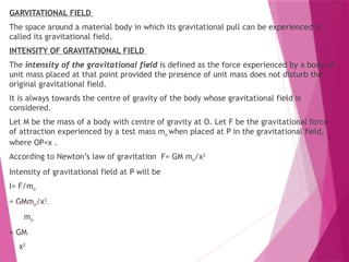 GARVITATIONAL FIELD
The space around a material body in which its gravitational pull can be experienced is
called its gravitational field.
INTENSITY OF GRAVITATIONAL FIELD
The intensity of the gravitational field is defined as the force experienced by a body of
unit mass placed at that point provided the presence of unit mass does not disturb the
original gravitational field.
It is always towards the centre of gravity of the body whose gravitational field is
considered.
Let M be the mass of a body with centre of gravity at O. Let F be the gravitational force
of attraction experienced by a test mass mo when placed at P in the gravitational field,
where OP=x .
According to Newton’s law of gravitation F= GM mo/x2
Intensity of gravitational field at P will be
I= F/mo
= GMmo/x2
mo
= GM
x2
 