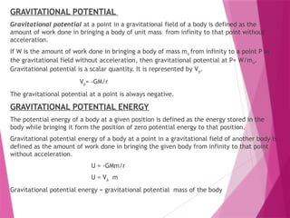 GRAVITATIONAL POTENTIAL
Gravitational potential at a point in a gravitational field of a body is defined as the
amount of work done in bringing a body of unit mass from infinity to that point without
acceleration.
If W is the amount of work done in bringing a body of mass mo from infinity to a point P in
the gravitational field without acceleration, then gravitational potential at P= W/mo.
Gravitational potential is a scalar quantity. It is represented by Vp.
Vp= -GM/r
The gravitational potential at a point is always negative.
GRAVITATIONAL POTENTIAL ENERGY
The potential energy of a body at a given position is defined as the energy stored in the
body while bringing it form the position of zero potential energy to that position.
Gravitational potential energy of a body at a point in a gravitational field of another body is
defined as the amount of work done in bringing the given body from infinity to that point
without acceleration.
U = -GMm/r
U = Vp m
Gravitational potential energy = gravitational potential mass of the body
 