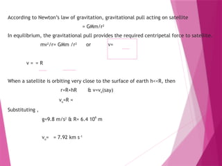 According to Newton’s law of gravitation, gravitational pull acting on satellite
= GMm/r2
In equilibrium, the gravitational pull provides the required centripetal force to satellite.
mv2
/r= GMm /r2
or v=
v = = R
When a satellite is orbiting very close to the surface of earth h<<R, then
r=R+hR & v=vo(say)
vo=R =
Substituting ,
g=9.8 m/s2
& R= 6.4 10
6
m
vo= = 7.92 km s-1
 