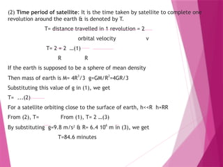 (2) Time period of satellite: It is the time taken by satellite to complete one
revolution around the earth & is denoted by T.
T= distance travelled in 1 revolution = 2
orbital velocity v
T= 2 = 2 …(1)
R R
If the earth is supposed to be a sphere of mean density
Then mass of earth is M= 4R3
/3 g=GM/R2
=4GR/3
Substituting this value of g in (1), we get
T= ...(2)
For a satellite orbiting close to the surface of earth, h<<R h+RR
From (2), T= From (1), T= 2 …(3)
By substituting g=9.8 m/s2
& R= 6.4 10
6
m in (3), we get
T=84.6 minutes
 