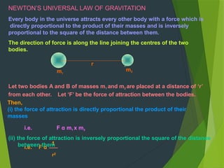 NEWTON’S UNIVERSAL LAW OF GRAVITATION
Every body in the universe attracts every other body with a force which is
directly proportional to the product of their masses and is inversely
proportional to the square of the distance between them.
The direction of force is along the line joining the centres of the two
bodies.
r
m1
m2
i.e. F α
1
r2
Let two bodies A and B of masses m1 and m2 are placed at a distance of ‘r’
from each other. Let ‘F’ be the force of attraction between the bodies.
Then,
(i) the force of attraction is directly proportional the product of their
masses
i.e. F α m1 x m2
(ii) the force of attraction is inversely proportional the square of the distance
between them
 