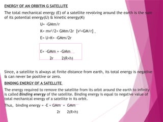 ENERGY OF AN ORBITIN G SATELLITE
The total mechanical energy (E) of a satellite revolving around the earth is the sum
of its potential energy(U) & kinetic energy(K)
U= -GMm/r
K= mv2
/2= GMm/2r [v2
=GM/r]
E= U+K= -GMm/2r
E= -GMm = -GMm
2r 2(R+h)
Since, a satellite is always at finite distance from earth, its total energy is negative
& can never be positive or zero.
BINDING ENERGY OF A SATELLITE
The energy required to remove the satellite from its orbit around the earth to infinity
is called Binding energy of the satellite. Binding energy is equal to negative value of
total mechanical energy of a satellite in its orbit.
Thus, binding energy = -E = GMm = GMm
2r 2(R+h)
 