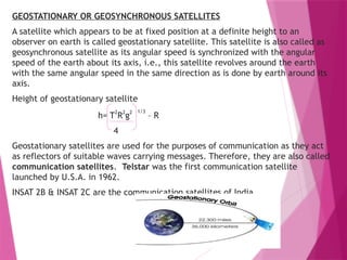 GEOSTATIONARY OR GEOSYNCHRONOUS SATELLITES
A satellite which appears to be at fixed position at a definite height to an
observer on earth is called geostationary satellite. This satellite is also called as
geosynchronous satellite as its angular speed is synchronized with the angular
speed of the earth about its axis, i.e., this satellite revolves around the earth
with the same angular speed in the same direction as is done by earth around its
axis.
Height of geostationary satellite
h= T
2
R
2
g
2 1/3
– R
4
Geostationary satellites are used for the purposes of communication as they act
as reflectors of suitable waves carrying messages. Therefore, they are also called
communication satellites. Telstar was the first communication satellite
launched by U.S.A. in 1962.
INSAT 2B & INSAT 2C are the communication satellites of India.
 