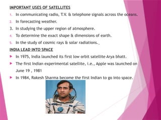 IMPORTANT USES OF SATELLITES
1. In communicating radio, T.V. & telephone signals across the oceans.
2. In forecasting weather.
3. In studying the upper region of atmosphere.
4. To determine the exact shape & dimensions of earth.
5. In the study of cosmic rays & solar radiations.
INDIA LEAD INTO SPACE
 In 1975, India launched its first low orbit satellite Arya bhatt.
 The first Indian experimental satellite, i.e., Apple was launched on
June 19 , 1981
 In 1984, Rakesh Sharma become the first Indian to go into space.
 