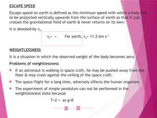 ESCAPE SPEED
Escape speed on earth is defined as the minimum speed with which a body has
to be projected vertically upwards from the surface of earth so that it just
crosses the gravitational field of earth & never returns on its own.
It is denoted by ve.
ve= = For earth, ve= 11.2 km s-1
WEIGHTLESSNESS
It is a situation in which the observed weight of the body becomes zero.
Problems of weightlessness
 If an astronaut is walking in space craft, he may be pushed away from the
floor & may crash against the ceiling of the space craft.
 The space-flight for a long time, adversely affects the human organism.
 The experiment of simple pendulum can not be performed in the
weightlessness state because
T=2 = as g=0
 