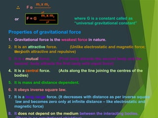or
F α
m1 x m2
r2
where G is a constant called as
“universal gravitational constant”
m1 x m2
F = G
r2
Properties of gravitational force
1. Gravitational force is the weakest force in nature.
2. It is an attractive force. (Unlike electrostatic and magnetic force;
they
are both attractive and repulsive)
3. It is a mutual force. (First body attracts the second body and the
second body attracts the first body with equal force)
4. It is a central force. (Acts along the line joining the centres of the
bodies)
5. It is mass and distance dependent.
6. It obeys inverse square law.
7. It is a long range force. (It decreases with distance as per inverse square
law and becomes zero only at infinite distance – like electrostatic and
magnetic force)
8. It does not depend on the medium between the interacting bodies.
 