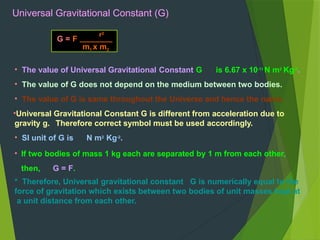 • The value of Universal Gravitational Constant G is 6.67 x 10-11
N m2
Kg-2
.
• The value of G does not depend on the medium between two bodies.
• The value of G is same throughout the Universe and hence the name.
•Universal Gravitational Constant G is different from acceleration due to
gravity g. Therefore correct symbol must be used accordingly.
• SI unit of G is N m2
Kg-2
.
• If two bodies of mass 1 kg each are separated by 1 m from each other,
then, G = F.
* Therefore, Universal gravitational constant G is numerically equal to the
force of gravitation which exists between two bodies of unit masses kept at
a unit distance from each other.
G = F
r2
m1 x m2
Universal Gravitational Constant (G)
 