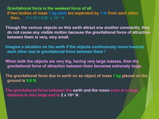 Gravitational force is the weakest force of all.
If two bodies of mass 1 kg each are separated by 1 m from each other,
then, F = G = 6.67 x 10-11
N
Though the various objects on this earth attract one another constantly, they
do not cause any visible motion because the gravitational force of attraction
between them is very, very small.
Imagine a situation on the earth if the objects continuously move towards
each other due to gravitational force between them !
When both the objects are very big, having very large masses, then the
gravitational force of attraction between them becomes extremely large.
The gravitational force due to earth on an object of mass 1 kg placed on the
ground is 9.8 N.
The gravitational force between the earth and the moon even at a large
distance is very large and is 2 x 1020
N.
 