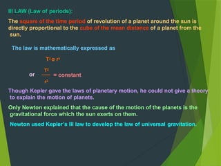 Though Kepler gave the laws of planetary motion, he could not give a theory
to explain the motion of planets.
Only Newton explained that the cause of the motion of the planets is the
gravitational force which the sun exerts on them.
Newton used Kepler’s III law to develop the law of universal gravitation.
= constant
r3
III LAW (Law of periods):
The square of the time period of revolution of a planet around the sun is
directly proportional to the cube of the mean distance of a planet from the
sun.
The law is mathematically expressed as
T2
α r3
T2
or
 