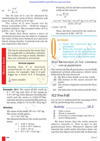 SCIENCE134
From Eq. (10.4), the force exerted by the
earth on the moon is
G 2
M × m
F =
d
11 2 -2 24 22
8 2
6.7 10 N m kg 6 10 kg 7.4 10 kg
(3.84 10 m)
−
× × × × ×
=
×
= 2.02 × 1020
N.
Thus, the force exerted by the earth on
the moon is 2.02 × 1020
N.
uestions
1. State the universal law of
gravitation.
2. Write the formula to find the
magnitude of the gravitational
force between the earth and an
object on the surface of the earth.
10.1.2 IMPORTANCE OF THE UNIVERSAL
LAW OF GRAVITATION
The universal law of gravitation successfully
explained several phenomena which were
believed to be unconnected:
(i) the force that binds us to the earth;
(ii) the motion of the moon around the
earth;
(iii) the motion of planets around the Sun;
and
(iv) the tides due to the moon and the Sun.
10.2 Free Fall
Let us try to understand the meaning of free
fall by performing this activity.
Activity _____________10.2
• Take a stone.
• Throw it upwards.
• It reaches a certain height and then it
starts falling down.
We have learnt that the earth attracts
objects towards it. This is due to the
gravitational force. Whenever objects fall
towards the earth under this force alone, we
say that the objects are in free fall. Is there any
or
2
G =
×
F d
M m
(10.5)
The SI unit of G can be obtained by
substituting the units of force, distance and
mass in Eq. (10.5) as N m2
kg–2
.
The value of G was found out by
Henry Cavendish (1731 – 1810) by using a
sensitive balance. The accepted value of G is
6.673 × 10–11
N m2
kg–2
.
We know that there exists a force of
attraction between any two objects. Compute
the value of this force between you and your
friend sitting closeby. Conclude how you do
not experience this force!
The law is universal in the sense that
it is applicable to all bodies, whether
the bodies are big or small, whether
they are celestial or terrestrial.
Inverse-square
Saying that F is inversely
proportional to the square of d
means, for example, that if d gets
bigger by a factor of 6, F becomes
1
36
times smaller.
Example 10.1 The mass of the earth is
6 × 1024
kg and that of the moon is
7.4 × 1022
kg. If the distance between the
earth and the moon is 3.84×105
km,
calculate the force exerted by the earth on
the moon. (Take G = 6.7 × 10–11
N m2
kg-2
)
Solution:
The mass of the earth, M = 6 × 1024
kg
The mass of the moon,
m = 7.4 × 1022
kg
The distance between the earth and the
moon,
d = 3.84 × 105
km
= 3.84 × 105
× 1000 m
= 3.84 × 108
m
G = 6.7 × 10–11
N m2
kg–2
Moretoknow
Q
2019-2020
Download all NCERT books PDFs from www.ncert.online
 