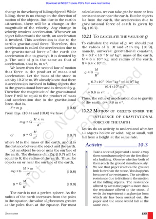 GRAVITATION 135
calculations, we can take g to be more or less
constant on or near the earth. But for objects
far from the earth, the acceleration due to
gravitational force of earth is given by
Eq. (10.7).
10.2.1 TO CALCULATE THE VALUE OF g
To calculate the value of g, we should put
the values of G, M and R in Eq. (10.9),
namely, universal gravitational constant,
G = 6.7 × 10–11
N m2
kg-2
, mass of the earth,
M = 6 × 1024
kg, and radius of the earth,
R = 6.4 × 106
m.
G 2
M
g =
R
-11 2 -2 24
6 2
6.7 10 N m kg 6 10 kg
=
(6.4 10 m)
× × ×
×
= 9.8 m s–2
.
Thus, the value of acceleration due to gravity
of the earth, g = 9.8 m s–2
.
10.2.2 MOTION OF OBJECTS UNDER THE
INFLUENCE OF GRAVITATIONAL
FORCE OF THE EARTH
Let us do an activity to understand whether
all objects hollow or solid, big or small, will
fall from a height at the same rate.
Activity _____________10.3
• Take a sheet of paper and a stone. Drop
them simultaneously from the first floor
of a building. Observe whether both of
them reach the ground simultaneously.
• We see that paper reaches the ground
little later than the stone. This happens
because of air resistance. The air offers
resistance due to friction to the motion
of the falling objects. The resistance
offered by air to the paper is more than
the resistance offered to the stone. If
we do the experiment in a glass jar from
which air has been sucked out, the
paper and the stone would fall at the
same rate.
change in the velocity of falling objects? While
falling, there is no change in the direction of
motion of the objects. But due to the earth’s
attraction, there will be a change in the
magnitude of the velocity. Any change in
velocity involves acceleration. Whenever an
object falls towards the earth, an acceleration
is involved. This acceleration is due to the
earth’s gravitational force. Therefore, this
acceleration is called the acceleration due to
the gravitational force of the earth (or
acceleration due to gravity). It is denoted by
g. The unit of g is the same as that of
acceleration, that is, m s–2
.
We know from the second law of motion
that force is the product of mass and
acceleration. Let the mass of the stone in
activity 10.2 be m. We already know that there
is acceleration involved in falling objects due
to the gravitational force and is denoted by g.
Therefore the magnitude of the gravitational
force F will be equal to the product of mass
and acceleration due to the gravitational
force, that is,
F = m g (10.6)
From Eqs. (10.4) and (10.6) we have
2
= G
×M m
m g
d
or G 2
M
g =
d
(10.7)
where M is the mass of the earth, and d is
the distance between the object and the earth.
Let an object be on or near the surface of
the earth. The distance d in Eq. (10.7) will be
equal to R, the radius of the earth. Thus, for
objects on or near the surface of the earth,
G 2
M × m
mg =
R
(10.8)
G 2
M
g =
R
(10.9)
The earth is not a perfect sphere. As the
radius of the earth increases from the poles
to the equator, the value of g becomes greater
at the poles than at the equator. For most
2019-2020
Download all NCERT books PDFs from www.ncert.online
 