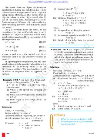 SCIENCE136
We know that an object experiences
acceleration during free fall. From Eq. (10.9),
this acceleration experienced by an object is
independent of its mass. This means that all
objects hollow or solid, big or small, should
fall at the same rate. According to a story,
Galileo dropped different objects from the top
of the Leaning Tower of Pisa in Italy to prove
the same.
As g is constant near the earth, all the
equations for the uniformly accelerated
motion of objects become valid with
acceleration a replaced by g (see section 8.5).
The equations are:
v = u + at (10.10)
s = ut +
1
2
at2
(10.11)
v2
= u2
+ 2as (10.12)
where u and v are the initial and final
velocities and s is the distance covered in
time, t.
In applying these equations, we will take
acceleration, a to be positive when it is in the
direction of the velocity, that is, in the
direction of motion. The acceleration, a will
be taken as negative when it opposes the
motion.
Example 10.2 A car falls off a ledge and
drops to the ground in 0.5 s. Let
g = 10 m s–2
(for simplifying the
calculations).
(i) What is its speed on striking the
ground?
(ii) What is its average speed during the
0.5 s?
(iii) How high is the ledge from the
ground?
Solution:
Time, t = ½ second
Initial velocity, u = 0 m s–1
Acceleration due to gravity, g = 10 m s–2
Acceleration of the car, a = + 10 m s–2
(downward)
(i) speed v = a t
v = 10 m s–2
× 0.5 s
= 5 m s–1
(ii) average speed=
2
u +v
= (0 m s–1
+ 5 m s–1
)/2
= 2.5 m s–1
(iii) distance travelled, s = ½ a t2
= ½ × 10 m s–2
× (0.5 s)2
= ½ × 10 m s–2
× 0.25 s2
= 1.25 m
Thus,
(i) its speed on striking the ground
= 5 m s–1
(ii) its average speed during the 0.5 s
= 2.5 m s–1
(iii) height of the ledge from the ground
= 1.25 m.
Example 10.3 An object is thrown
vertically upwards and rises to a height
of 10 m. Calculate (i) the velocity with
which the object was thrown upwards
and (ii) the time taken by the object to
reach the highest point.
Solution:
Distance travelled, s = 10 m
Final velocity, v = 0 m s–1
Acceleration due to gravity, g = 9.8 m s–2
Acceleration of the object, a = –9.8 m s–2
(upward motion)
(i) v 2
= u2
+ 2a s
0 = u 2
+ 2 × (–9.8 m s–2
) × 10 m
–u 2
= –2 × 9.8 × 10 m2
s–2
u = 196 m s-1
u = 14 m s-1
(ii) v = u + a t
0 = 14 m s–1
– 9.8 m s–2
× t
t = 1.43 s.
Thus,
(i) Initial velocity, u = 14 m s–1
, and
(ii) Time taken, t = 1.43 s.
uestions
1. What do you mean by free fall?
2. What do you mean by acceleration
due to gravity?
Q
2019-2020
Download all NCERT books PDFs from www.ncert.online
 