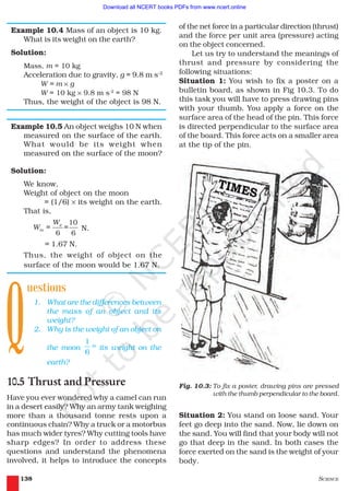 SCIENCE138
Example 10.4 Mass of an object is 10 kg.
What is its weight on the earth?
Solution:
Mass, m = 10 kg
Acceleration due to gravity, g = 9.8 m s–2
W = m × g
W = 10 kg × 9.8 m s-2
= 98 N
Thus, the weight of the object is 98 N.
Example 10.5 An object weighs 10 N when
measured on the surface of the earth.
What would be its weight when
measured on the surface of the moon?
Solution:
We know,
Weight of object on the moon
= (1/6) × its weight on the earth.
That is,
10
6 6
e
m
W
W = = N.
= 1.67 N.
Thus, the weight of object on the
surface of the moon would be 1.67 N.
uestions
1. What are the differences between
the mass of an object and its
weight?
2. Why is the weight of an object on
the moon
1
6
th
its weight on the
earth?
10.5 Thrust and Pressure
Have you ever wondered why a camel can run
in a desert easily? Why an army tank weighing
more than a thousand tonne rests upon a
continuous chain? Why a truck or a motorbus
has much wider tyres? Why cutting tools have
sharp edges? In order to address these
questions and understand the phenomena
involved, it helps to introduce the concepts
of the net force in a particular direction (thrust)
and the force per unit area (pressure) acting
on the object concerned.
Let us try to understand the meanings of
thrust and pressure by considering the
following situations:
Situation 1: You wish to fix a poster on a
bulletin board, as shown in Fig 10.3. To do
this task you will have to press drawing pins
with your thumb. You apply a force on the
surface area of the head of the pin. This force
is directed perpendicular to the surface area
of the board. This force acts on a smaller area
at the tip of the pin.
Q
Fig. 10.3: To fix a poster, drawing pins are pressed
with the thumb perpendicular to the board.
Situation 2: You stand on loose sand. Your
feet go deep into the sand. Now, lie down on
the sand. You will find that your body will not
go that deep in the sand. In both cases the
force exerted on the sand is the weight of your
body.
2019-2020
Download all NCERT books PDFs from www.ncert.online
 