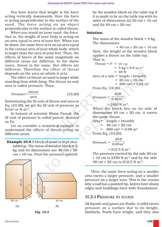 GRAVITATION 139
You have learnt that weight is the force
acting vertically downwards. Here the force
is acting perpendicular to the surface of the
sand. The force acting on an object
perpendicular to the surface is called thrust.
When you stand on loose sand, the force,
that is, the weight of your body is acting on
an area equal to area of your feet. When you
lie down, the same force acts on an area equal
to the contact area of your whole body, which
is larger than the area of your feet. Thus, the
effects of forces of the same magnitude on
different areas are different. In the above
cases, thrust is the same. But effects are
different. Therefore the effect of thrust
depends on the area on which it acts.
The effect of thrust on sand is larger while
standing than while lying. The thrust on unit
area is called pressure. Thus,
thrust
Pressure =
area
(10.20)
Substituting the SI unit of thrust and area in
Eq. (10.20), we get the SI unit of pressure as
N/m2
or N m–2
.
In honour of scientist Blaise Pascal, the
SI unit of pressure is called pascal, denoted
as Pa.
Let us consider a numerical example to
understand the effects of thrust acting on
different areas.
Example 10.6 A block of wood is kept on a
tabletop. The mass of wooden block is 5
kg and its dimensions are 40 cm × 20
cm × 10 cm. Find the pressure exerted
by the wooden block on the table top if
it is made to lie on the table top with its
sides of dimensions (a) 20 cm × 10 cm
and (b) 40 cm × 20 cm.
Solution:
The mass of the wooden block = 5 kg
The dimensions
= 40 cm × 20 cm × 10 cm
Here, the weight of the wooden block
applies a thrust on the table top.
That is,
Thrust = F = m × g
= 5 kg × 9.8 m s–2
= 49 N
Area of a side = length × breadth
= 20 cm × 10 cm
= 200 cm2
= 0.02 m2
From Eq. (10.20),
Pressure = 2
49N
0.02m
= 2450 N m-2
.
When the block lies on its side of
dimensions 40 cm × 20 cm, it exerts
the same thrust.
Area= length × breadth
= 40 cm × 20 cm
= 800 cm2
= 0.08 m2
From Eq. (10.20),
Pressure = 2
49 N
0.08 m
= 612.5 N m–2
The pressure exerted by the side 20 cm
× 10 cm is 2450 N m–2
and by the side
40 cm × 20 cm is 612.5 N m–2
.
Thus, the same force acting on a smaller
area exerts a larger pressure, and a smaller
pressure on a larger area. This is the reason
why a nail has a pointed tip, knives have sharp
edges and buildings have wide foundations.
10.5.1 PRESSURE IN FLUIDS
All liquids and gases are fluids. A solid exerts
pressure on a surface due to its weight.
Similarly, fluids have weight, and they alsoFig. 10.4
2019-2020
Download all NCERT books PDFs from www.ncert.online
 