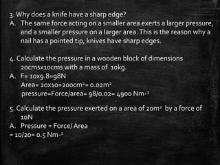 3.Why does a knife have a sharp edge?
A. The same force acting on a smaller area exerts a larger pressure,
and a smaller pressure on a larger area.This is the reason why a
nail has a pointed tip, knives have sharp edges.
4. Calculate the pressure in a wooden block of dimensions
20cmsx10cms with a mass of 10kg.
A. F= 10x9.8=98N
Area= 20x10=200cm2= 0.02m2
pressure=Force/area= 98/0.02= 4900 Nm-2
5. Calculate the pressure exerted on a area of 20m2 by a force of
10N
A. Pressure = Force/Area
= 10/20= 0.5 Nm-2
 