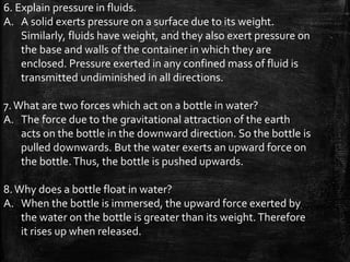 6. Explain pressure in fluids.
A. A solid exerts pressure on a surface due to its weight.
Similarly, fluids have weight, and they also exert pressure on
the base and walls of the container in which they are
enclosed. Pressure exerted in any confined mass of fluid is
transmitted undiminished in all directions.
7.What are two forces which act on a bottle in water?
A. The force due to the gravitational attraction of the earth
acts on the bottle in the downward direction. So the bottle is
pulled downwards. But the water exerts an upward force on
the bottle.Thus, the bottle is pushed upwards.
8.Why does a bottle float in water?
A. When the bottle is immersed, the upward force exerted by
the water on the bottle is greater than its weight.Therefore
it rises up when released.
 