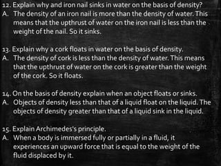 12. Explain why and iron nail sinks in water on the basis of density?
A. The density of an iron nail is more than the density of water.This
means that the upthrust of water on the iron nail is less than the
weight of the nail. So it sinks.
13. Explain why a cork floats in water on the basis of density.
A. The density of cork is less than the density of water.This means
that the upthrust of water on the cork is greater than the weight
of the cork. So it floats.
14. On the basis of density explain when an object floats or sinks.
A. Objects of density less than that of a liquid float on the liquid.The
objects of density greater than that of a liquid sink in the liquid.
15. Explain Archimedes's principle.
A. When a body is immersed fully or partially in a fluid, it
experiences an upward force that is equal to the weight of the
fluid displaced by it.
 