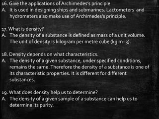 16. Give the applications of Archimedes’s principle
A. It is used in designing ships and submarines. Lactometers and
hydrometers also make use of Archimedes's principle.
17.What is density?
A. The density of a substance is defined as mass of a unit volume.
The unit of density is kilogram per metre cube (kg m–3).
18. Density depends on what characteristics.
A. The density of a given substance, under specified conditions,
remains the same.Therefore the density of a substance is one of
its characteristic properties. It is different for different
substances.
19.What does density help us to determine?
A. The density of a given sample of a substance can help us to
determine its purity.
 