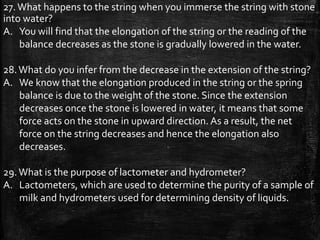 27.What happens to the string when you immerse the string with stone
into water?
A. You will find that the elongation of the string or the reading of the
balance decreases as the stone is gradually lowered in the water.
28.What do you infer from the decrease in the extension of the string?
A. We know that the elongation produced in the string or the spring
balance is due to the weight of the stone. Since the extension
decreases once the stone is lowered in water, it means that some
force acts on the stone in upward direction. As a result, the net
force on the string decreases and hence the elongation also
decreases.
29.What is the purpose of lactometer and hydrometer?
A. Lactometers, which are used to determine the purity of a sample of
milk and hydrometers used for determining density of liquids.
 