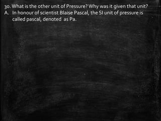 30.What is the other unit of Pressure?Why was it given that unit?
A. In honour of scientist Blaise Pascal, the SI unit of pressure is
called pascal, denoted as Pa.
 