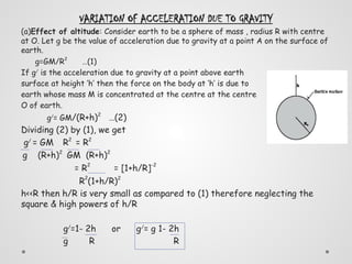 VARIATION OF ACCELERATION DUE TO GRAVITY
(a)Effect of altitude: Consider earth to be a sphere of mass , radius R with centre
at O. Let g be the value of acceleration due to gravity at a point A on the surface of
earth.
g=GM/R2
…(1)
If g/
is the acceleration due to gravity at a point above earth
surface at height ‘h’ then the force on the body at ‘h’ is due to
earth whose mass M is concentrated at the centre at the centre
O of earth.
g/
= GM/(R+h)2
…(2)
Dividing (2) by (1), we get
g/
= GM R2
= R2
g (R+h)2
GM (R+h)2
= R2
= [1+h/R]-2
R
2
(1+h/R)2
h<<R then h/R is very small as compared to (1) therefore neglecting the
square & high powers of h/R
g/
=1- 2h or g/
= g 1- 2h
g R R
 