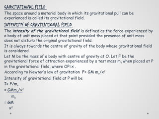 GARVITATIONAL FIELD
The space around a material body in which its gravitational pull can be
experienced is called its gravitational field.
INTENSITY OF GRAVITATIONAL FIELD
The intensity of the gravitational field is defined as the force experienced by
a body of unit mass placed at that point provided the presence of unit mass
does not disturb the original gravitational field.
It is always towards the centre of gravity of the body whose gravitational field
is considered.
Let M be the mass of a body with centre of gravity at O. Let F be the
gravitational force of attraction experienced by a test mass mo when placed at P
in the gravitational field, where OP=x .
According to Newton’s law of gravitation F= GM mo/x2
Intensity of gravitational field at P will be
I= F/mo
= GMmo/x2
mo
= GM
x2
 