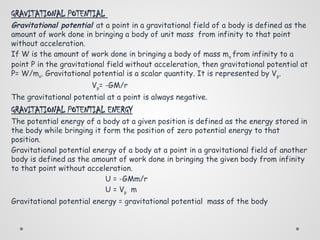 GRAVITATIONAL POTENTIAL
Gravitational potential at a point in a gravitational field of a body is defined as the
amount of work done in bringing a body of unit mass from infinity to that point
without acceleration.
If W is the amount of work done in bringing a body of mass mo from infinity to a
point P in the gravitational field without acceleration, then gravitational potential at
P= W/mo. Gravitational potential is a scalar quantity. It is represented by Vp.
Vp= -GM/r
The gravitational potential at a point is always negative.
GRAVITATIONAL POTENTIAL ENERGY
The potential energy of a body at a given position is defined as the energy stored in
the body while bringing it form the position of zero potential energy to that
position.
Gravitational potential energy of a body at a point in a gravitational field of another
body is defined as the amount of work done in bringing the given body from infinity
to that point without acceleration.
U = -GMm/r
U = Vp m
Gravitational potential energy = gravitational potential mass of the body
 