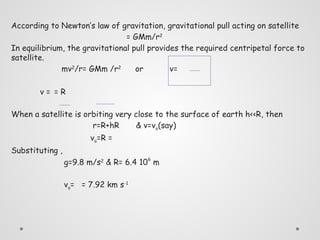 According to Newton’s law of gravitation, gravitational pull acting on satellite
= GMm/r2
In equilibrium, the gravitational pull provides the required centripetal force to
satellite.
mv2
/r= GMm /r2
or v=
v = = R
When a satellite is orbiting very close to the surface of earth h<<R, then
r=R+hR & v=vo(say)
vo=R =
Substituting ,
g=9.8 m/s2
& R= 6.4 106
m
vo= = 7.92 km s-1
 