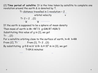 (2) Time period of satellite: It is the time taken by satellite to complete one
revolution around the earth & is denoted by T.
T= distance travelled in 1 revolution = 2
orbital velocity v
T= 2 = 2 …(1)
R R
If the earth is supposed to be a sphere of mean density
Then mass of earth is M= 4R3
/3 g=GM/R2
=4GR/3
Substituting this value of g in (1), we get
T= ...(2)
For a satellite orbiting close to the surface of earth, h<<R h+RR
From (2), T= From (1), T= 2 …(3)
By substituting g=9.8 m/s2
& R= 6.4 106
m in (3), we get
T=84.6 minutes
 