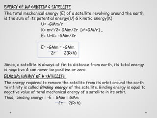 ENERGY OF AN ORBITIN G SATELLITE
The total mechanical energy (E) of a satellite revolving around the earth
is the sum of its potential energy(U) & kinetic energy(K)
U= -GMm/r
K= mv2
/2= GMm/2r [v2
=GM/r]
E= U+K= -GMm/2r
E= -GMm = -GMm
2r 2(R+h)
Since, a satellite is always at finite distance from earth, its total energy
is negative & can never be positive or zero.
BINDING ENERGY OF A SATELLITE
The energy required to remove the satellite from its orbit around the earth
to infinity is called Binding energy of the satellite. Binding energy is equal to
negative value of total mechanical energy of a satellite in its orbit.
Thus, binding energy = -E = GMm = GMm
2r 2(R+h)
 