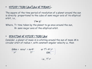 • KEPLER’S THIRD LAW(LAW OF PERIODS)-
The square of the time period of revolution of a planet around the sun
is directly proportional to the cube of semi major axis of its elliptical
orbit, i.e.,
T
2
R3
Where, T= time taken by the planet to go once around the sun,
R= semi major axis of the elliptical orbit.
• DEDUCTION OF KEPLER’S THIRD LAW
Consider, a planet of mass m is orbiting around the sun of mass M in
circular orbit of radius r, with constant angular velocity ω, then
GMm = mrω2
= mr42
or T2
= 42
r3
r2
T2
GM
i.e., T
2
r3
∝
 