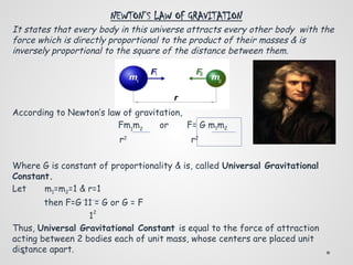 NEWTON’S LAW OF GRAVITATION
It states that every body in this universe attracts every other body with the
force which is directly proportional to the product of their masses & is
inversely proportional to the square of the distance between them.
According to Newton’s law of gravitation,
Fm1
m2
or F= G m1m2
r2
r2
Where G is constant of proportionality & is, called Universal Gravitational
Constant.
Let m1=m2=1 & r=1
then F=G 11 = G or G = F
1
2
Thus, Universal Gravitational Constant is equal to the force of attraction
acting between 2 bodies each of unit mass, whose centers are placed unit
distance apart.
 